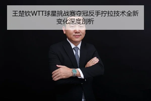 王楚钦WTT球星挑战赛夺冠反手拧拉技术全新变化深度剖析