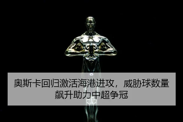 奥斯卡回归激活海港进攻，威胁球数量飙升助力中超争冠