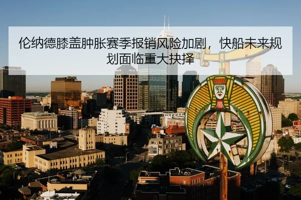 伦纳德膝盖肿胀赛季报销风险加剧，快船未来规划面临重大抉择